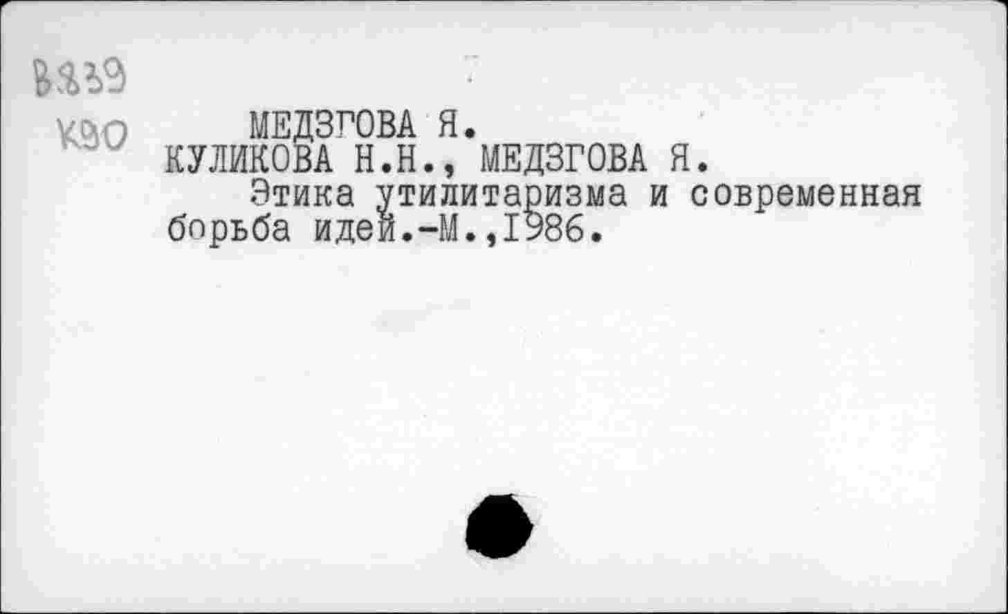 ﻿Ш9
МЕДЗГОВА Я.
КУЛИКОВА Н.Н., МЕДЗГОВА Я.
Этика утилитаризма и современная борьба идеи.-М.,1986.